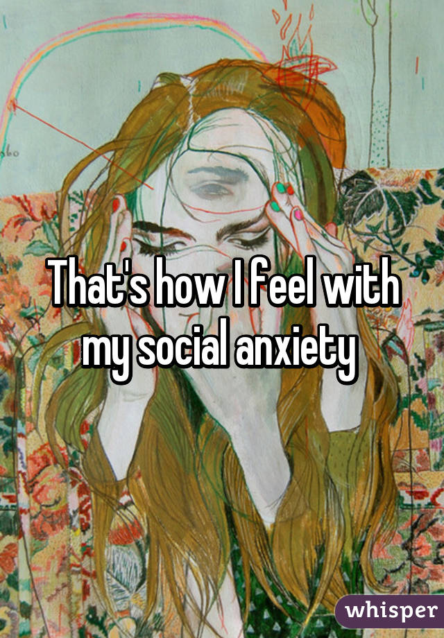 That's how I feel with my social anxiety 