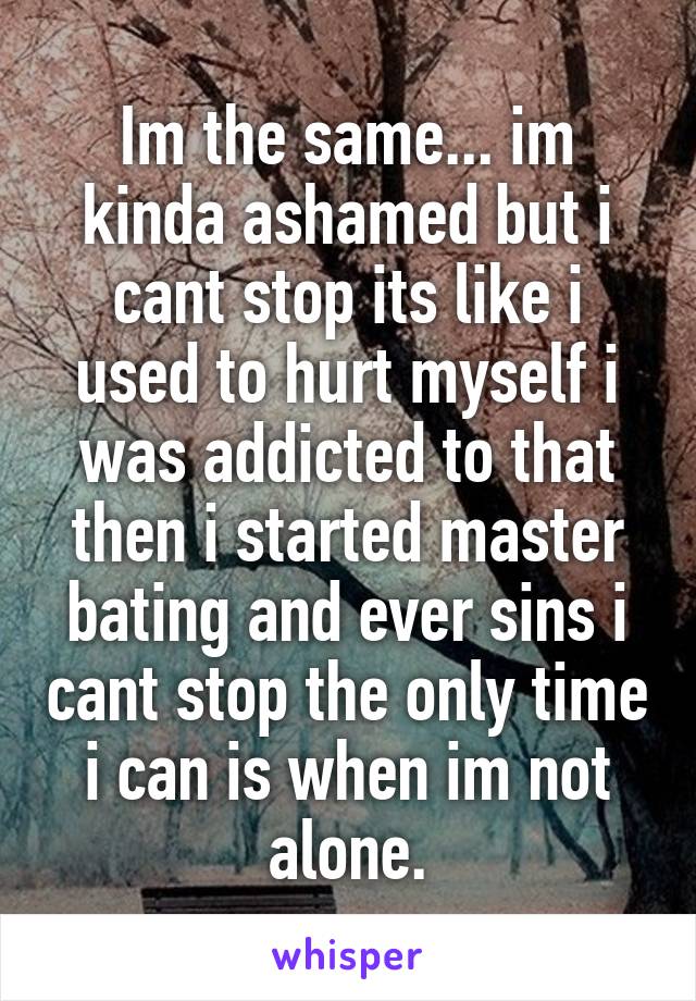 Im the same... im kinda ashamed but i cant stop its like i used to hurt myself i was addicted to that then i started master bating and ever sins i cant stop the only time i can is when im not alone.