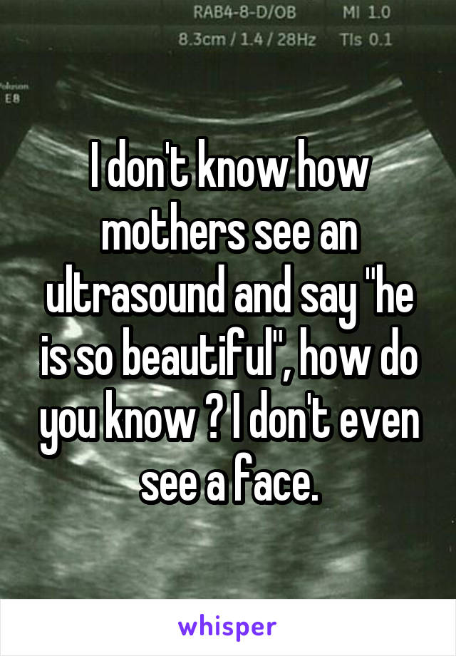 I don't know how mothers see an ultrasound and say "he is so beautiful", how do you know ? I don't even see a face.