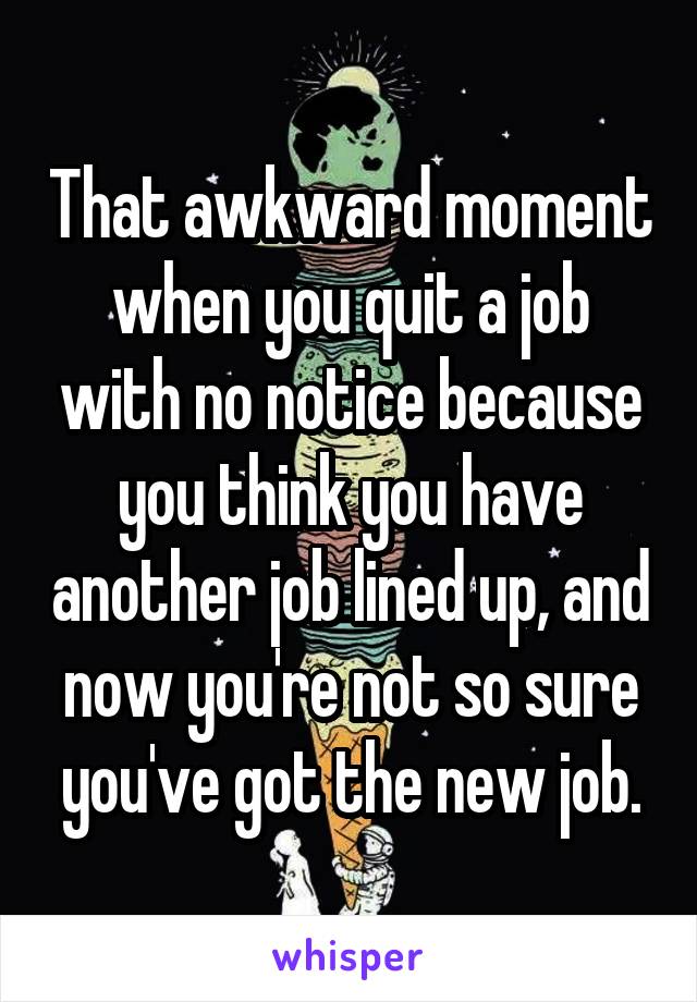 That awkward moment when you quit a job with no notice because you think you have another job lined up, and now you're not so sure you've got the new job.