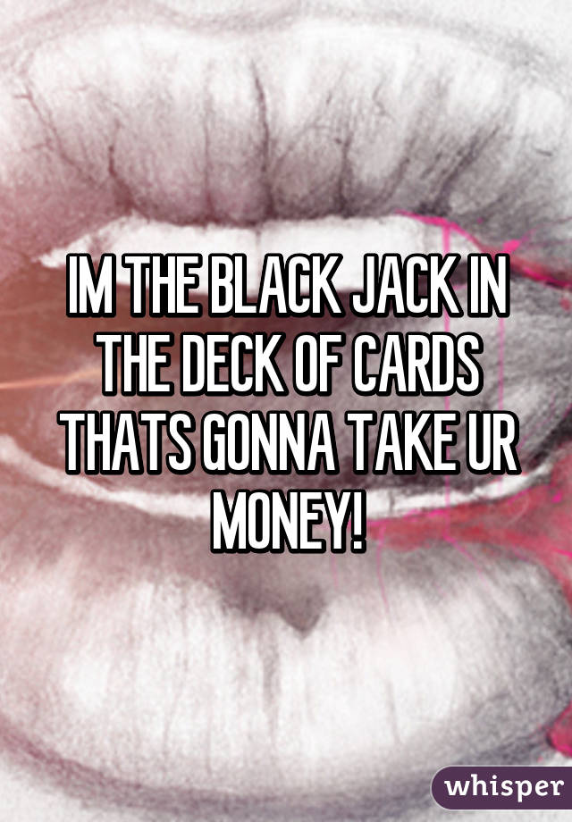 IM THE BLACK JACK IN THE DECK OF CARDS THATS GONNA TAKE UR MONEY!