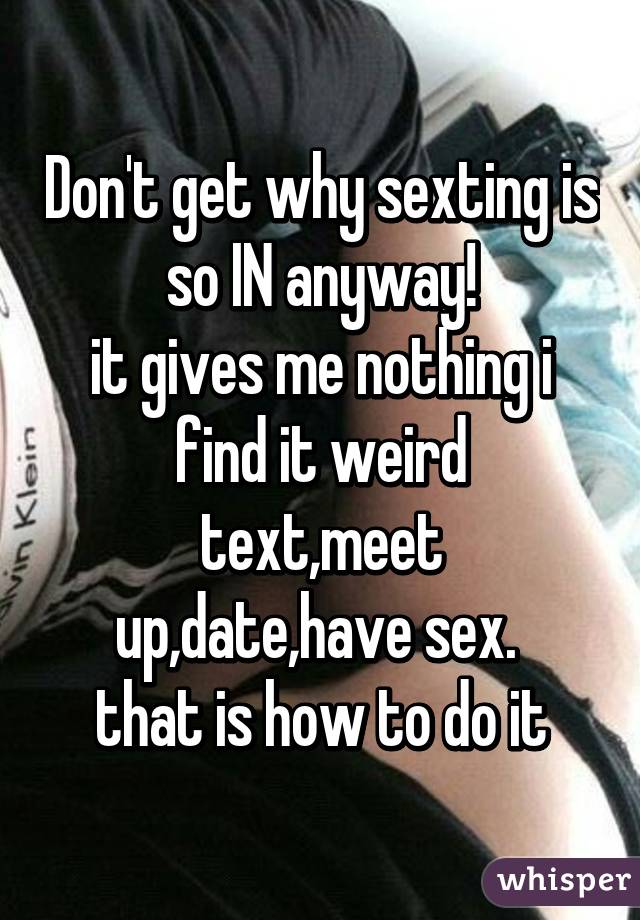 Don't get why sexting is so IN anyway!
it gives me nothing i find it weird
text,meet up,date,have sex. 
that is how to do it