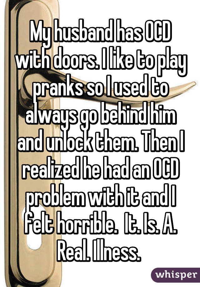 My husband has OCD with doors. I like to play pranks so I used to always go behind him and unlock them. Then I realized he had an OCD problem with it and I felt horrible.  It. Is. A. Real. Illness. 
