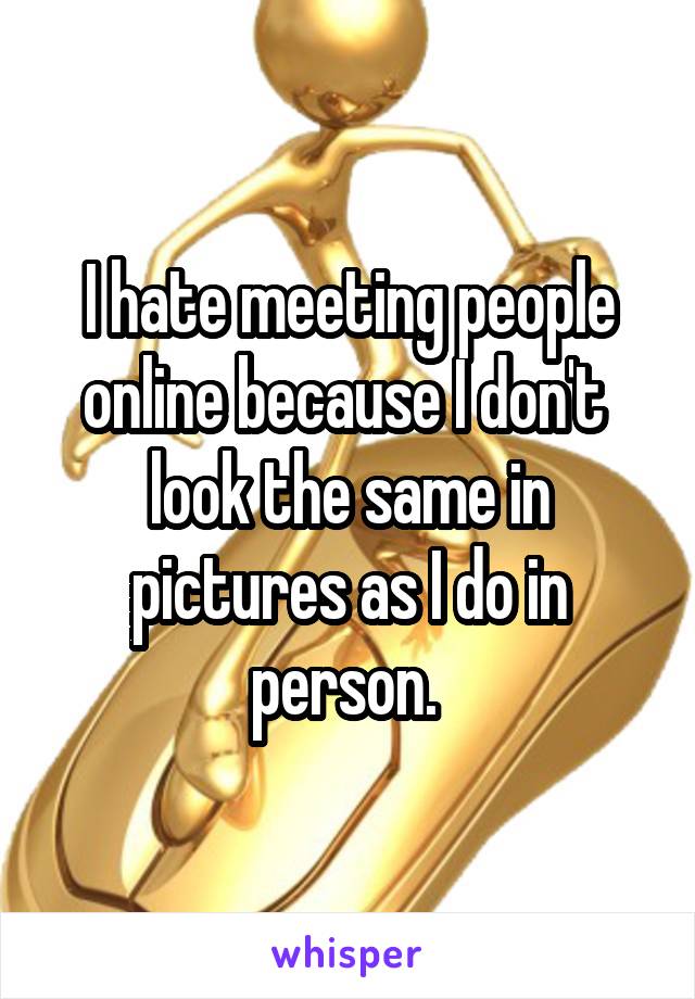 I hate meeting people online because I don't  look the same in pictures as I do in person. 