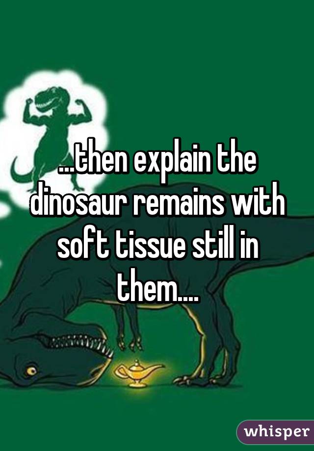 ...then explain the dinosaur remains with soft tissue still in them....