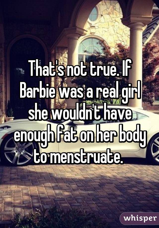 That's not true. If Barbie was a real girl she wouldn't have enough fat on her body to menstruate. 