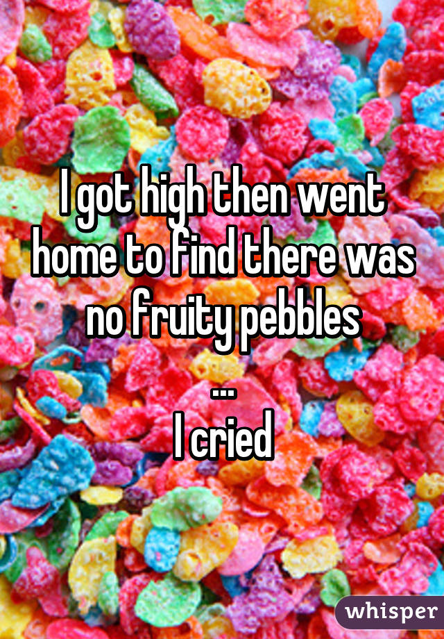 I got high then went home to find there was no fruity pebbles
...
I cried