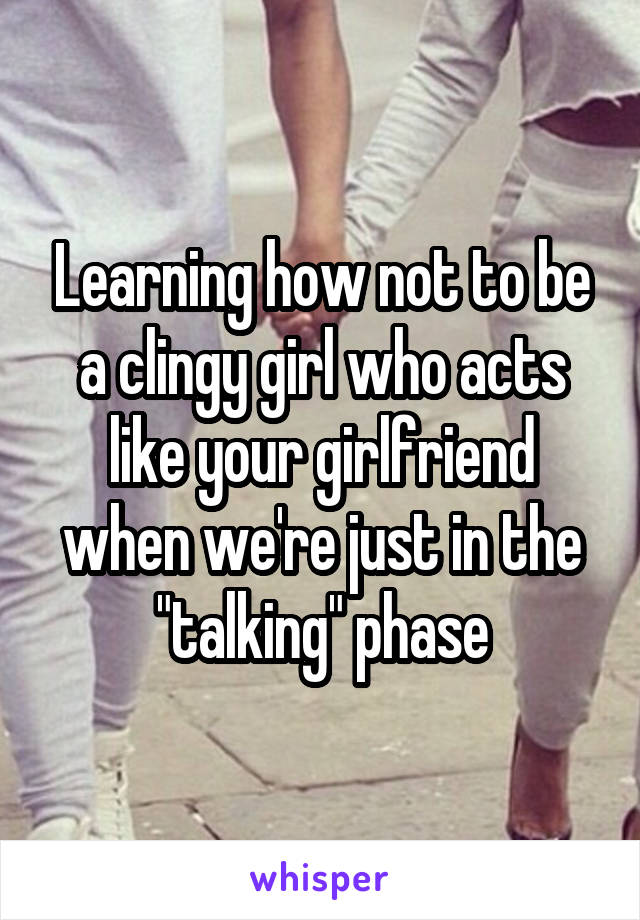 Learning how not to be a clingy girl who acts like your girlfriend when we're just in the "talking" phase