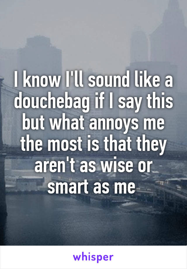 I know I'll sound like a douchebag if I say this but what annoys me the most is that they aren't as wise or smart as me 