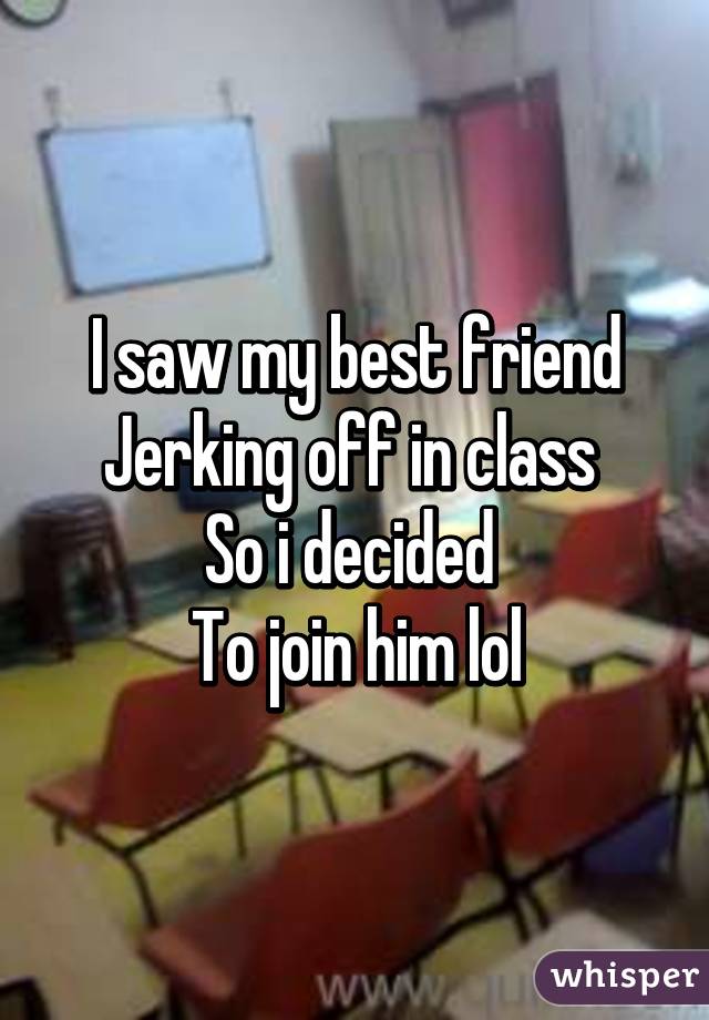 I saw my best friend
Jerking off in class 
So i decided 
To join him lol