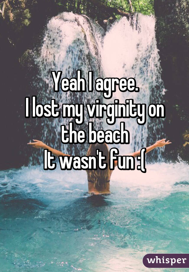 Yeah I agree.
I lost my virginity on the beach
It wasn't fun :(
