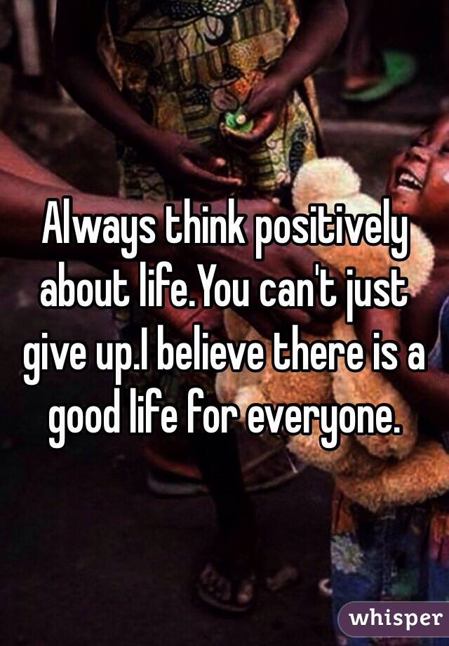 Always think positively about life.You can't just give up.I believe there is a good life for everyone. 