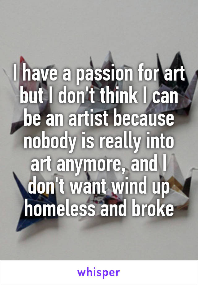I have a passion for art but I don't think I can be an artist because nobody is really into art anymore, and I don't want wind up homeless and broke