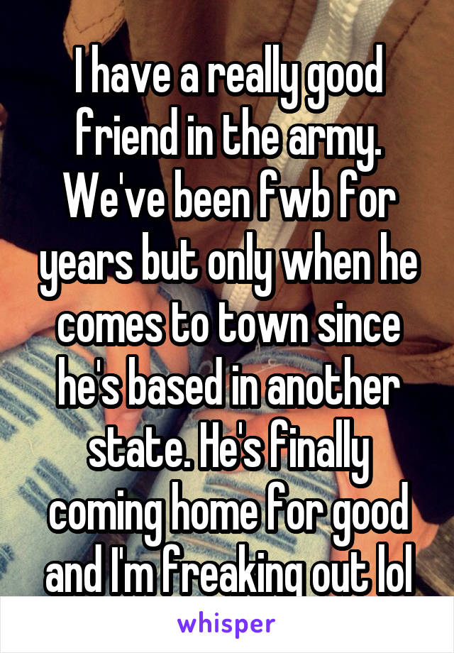 I have a really good friend in the army. We've been fwb for years but only when he comes to town since he's based in another state. He's finally coming home for good and I'm freaking out lol