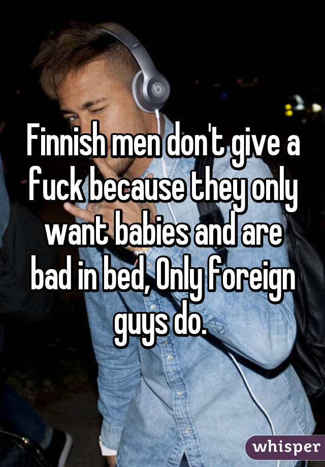 Finnish men don't give a fuck because they only want babies and are bad in bed, Only foreign guys do. 