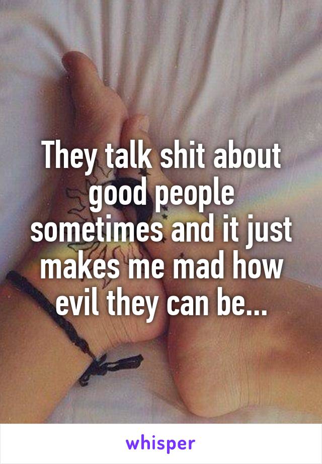 They talk shit about good people sometimes and it just makes me mad how evil they can be...