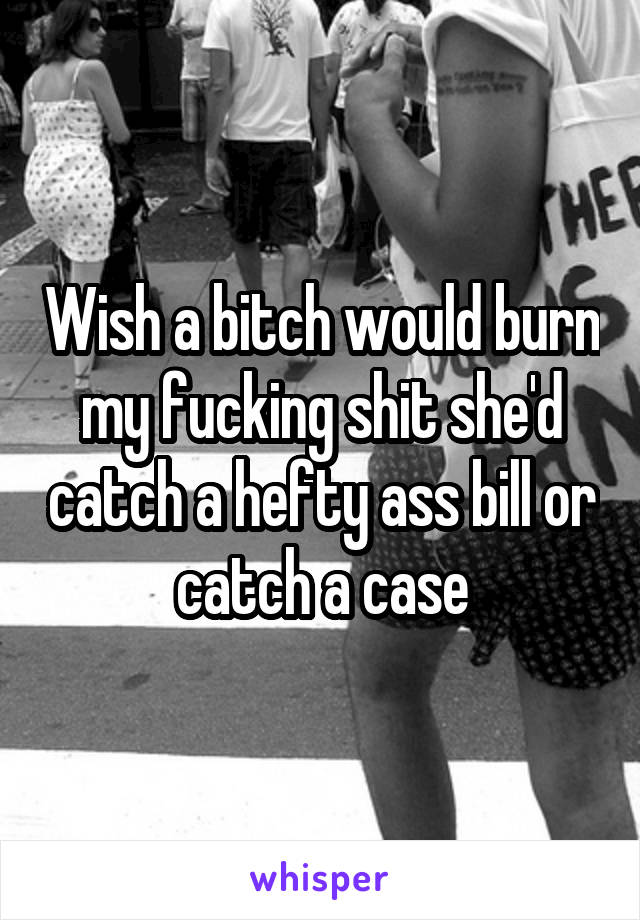Wish a bitch would burn my fucking shit she'd catch a hefty ass bill or catch a case