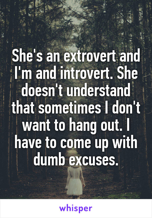 She's an extrovert and I'm and introvert. She doesn't understand that sometimes I don't want to hang out. I have to come up with dumb excuses.