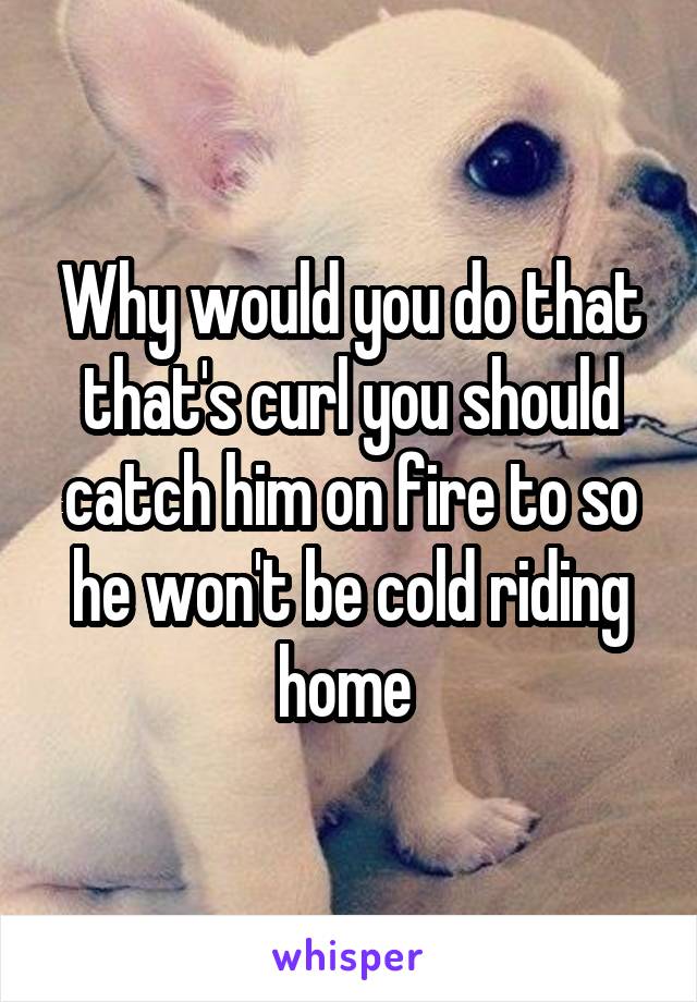 Why would you do that that's curl you should catch him on fire to so he won't be cold riding home 