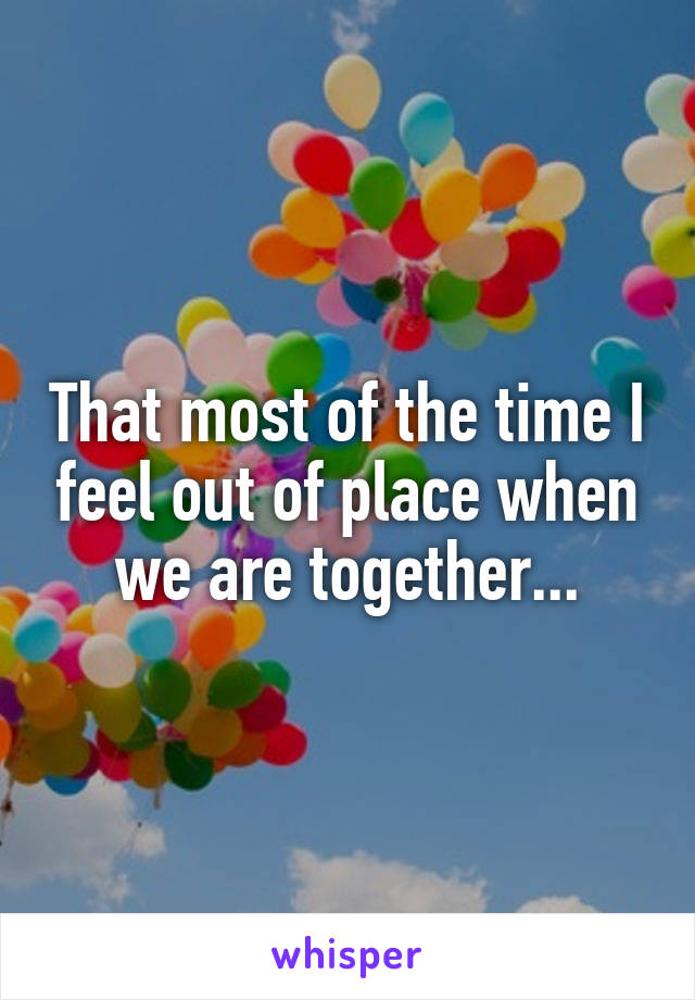 That most of the time I feel out of place when we are together...