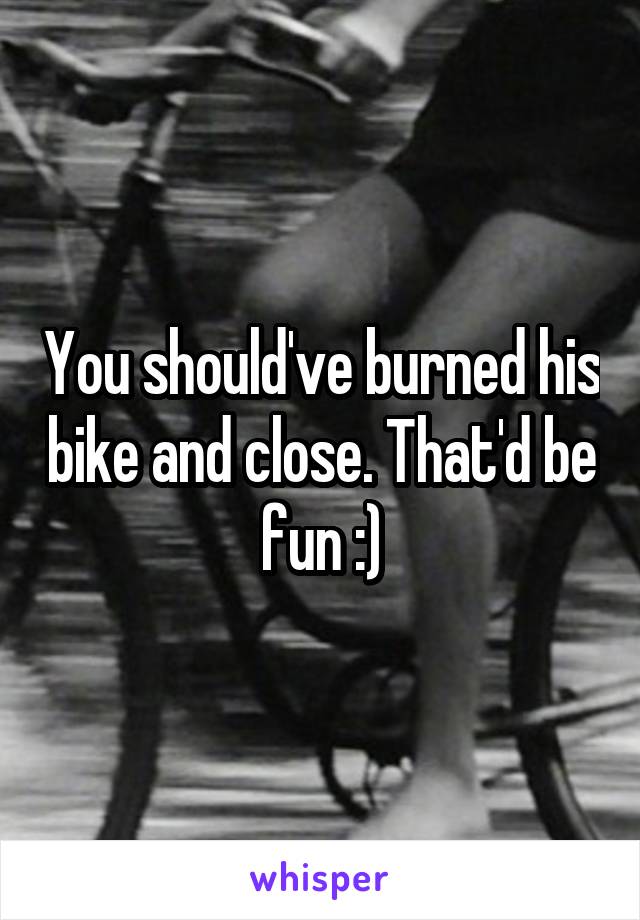 You should've burned his bike and close. That'd be fun :)