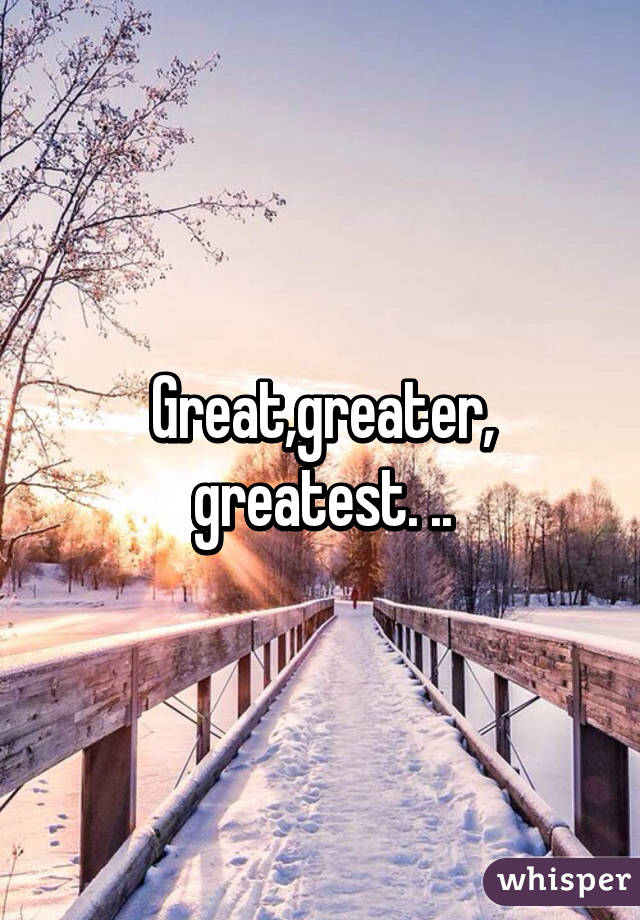 Great,greater, greatest. ..