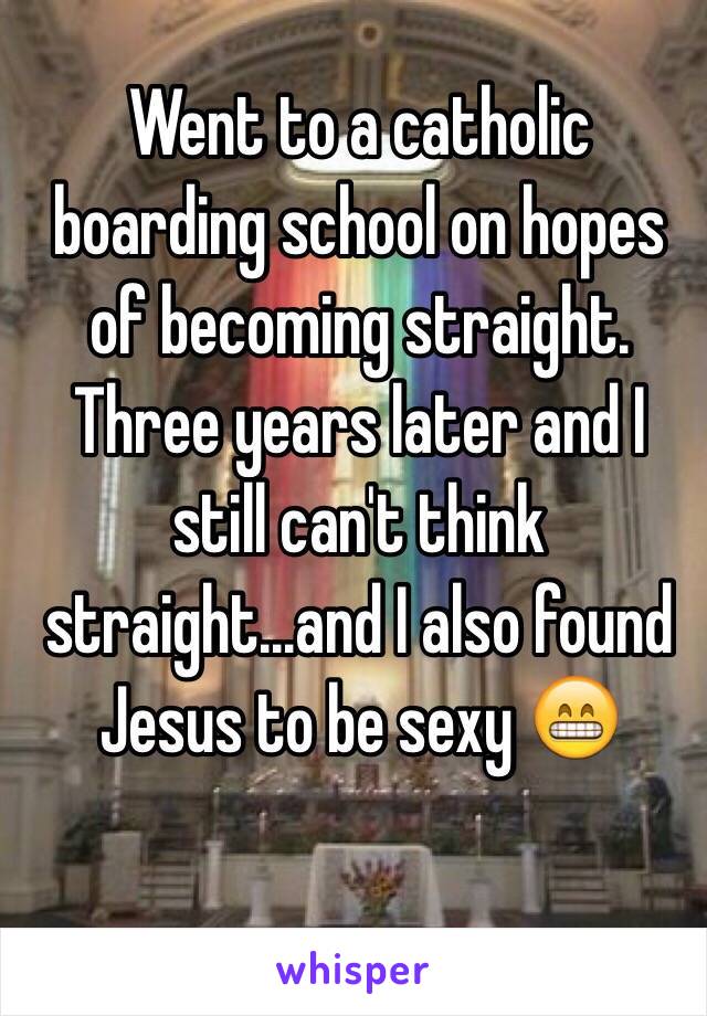 Went to a catholic boarding school on hopes of becoming straight.
Three years later and I still can't think straight...and I also found Jesus to be sexy 😁
