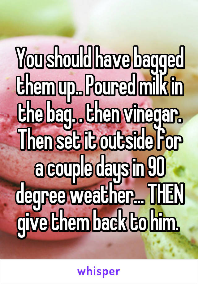 You should have bagged them up.. Poured milk in the bag. . then vinegar. Then set it outside for a couple days in 90 degree weather... THEN give them back to him. 