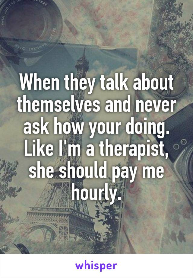 When they talk about themselves and never ask how your doing. Like I'm a therapist, she should pay me hourly.