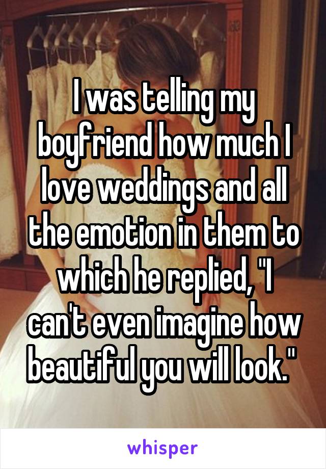 I was telling my boyfriend how much I love weddings and all the emotion in them to
which he replied, "I can't even imagine how beautiful you will look." 