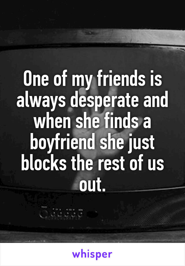 One of my friends is always desperate and when she finds a boyfriend she just blocks the rest of us out.
