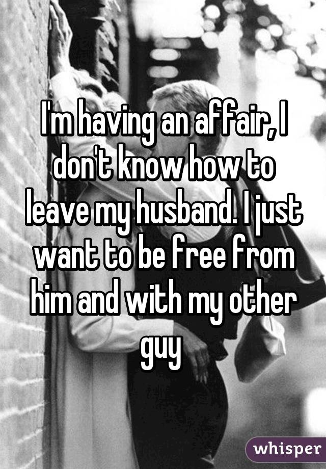 I'm having an affair, I don't know how to leave my husband. I just want to be free from him and with my other guy 