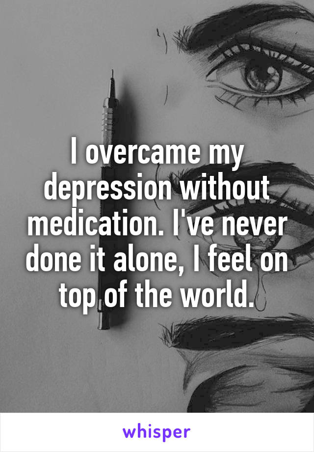 I overcame my depression without medication. I've never done it alone, I feel on top of the world.