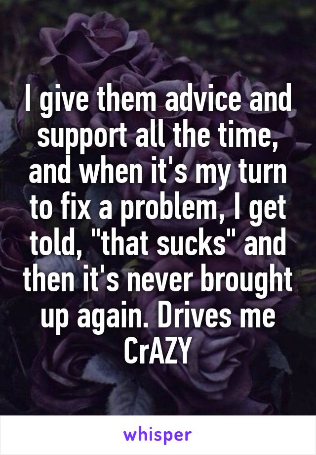 I give them advice and support all the time, and when it's my turn to fix a problem, I get told, "that sucks" and then it's never brought up again. Drives me CrAZY