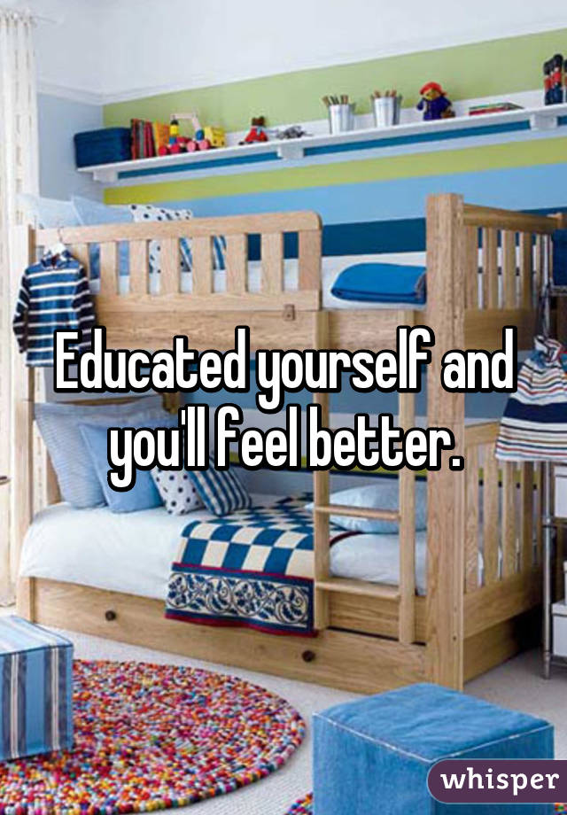 Educated yourself and you'll feel better.
