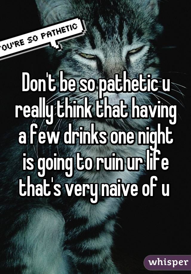 Don't be so pathetic u really think that having a few drinks one night is going to ruin ur life that's very naive of u 