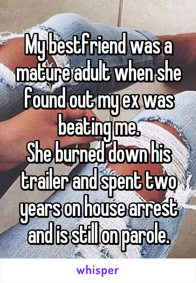 My bestfriend was a mature adult when she found out my ex was beating me.
She burned down his trailer and spent two years on house arrest and is still on parole.