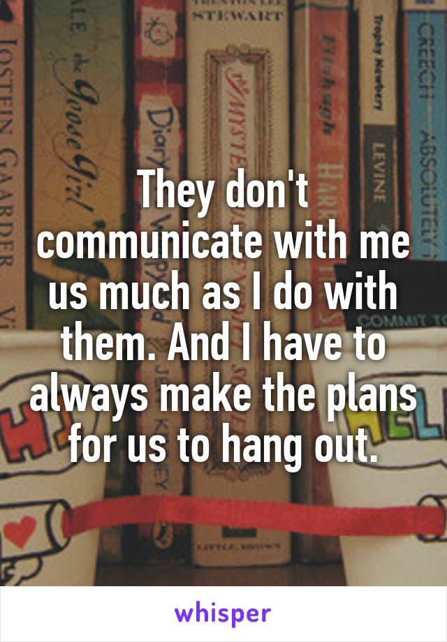 They don't communicate with me us much as I do with them. And I have to always make the plans for us to hang out.