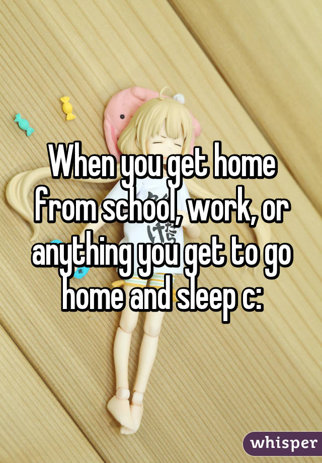 When you get home from school, work, or anything you get to go home and sleep c: