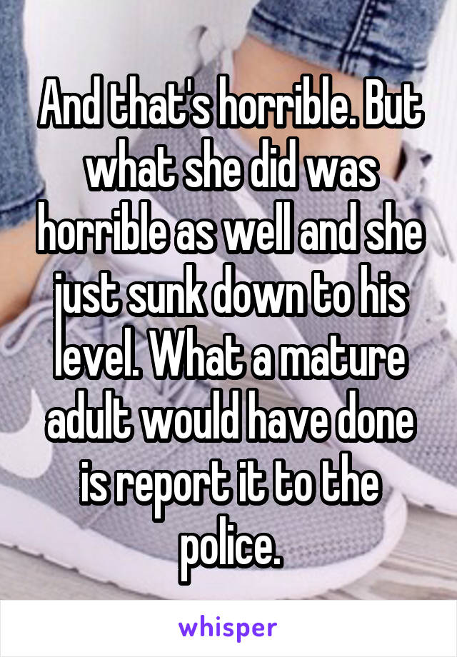 And that's horrible. But what she did was horrible as well and she just sunk down to his level. What a mature adult would have done is report it to the police.