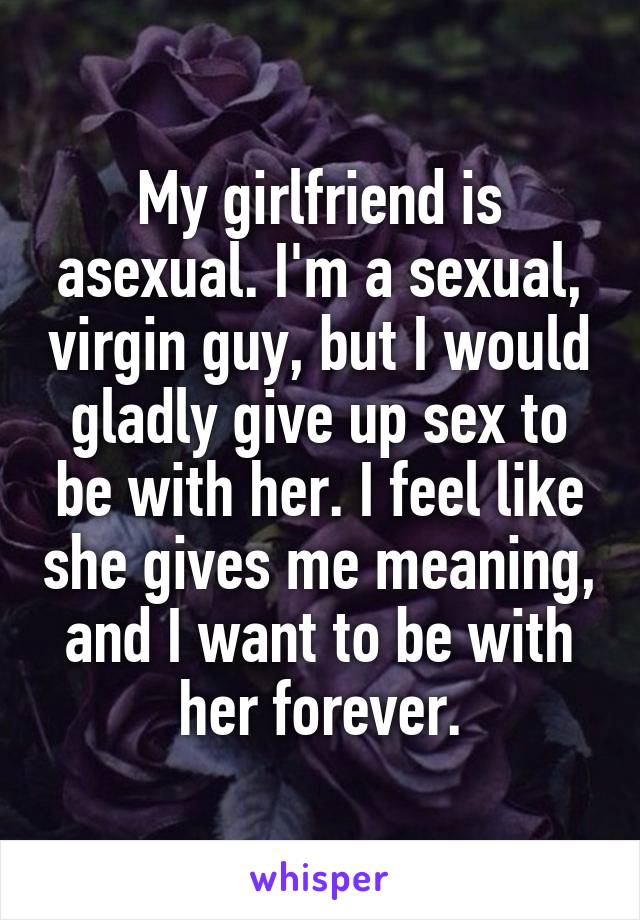 My girlfriend is asexual. I'm a sexual, virgin guy, but I would gladly give up sex to be with her. I feel like she gives me meaning, and I want to be with her forever.