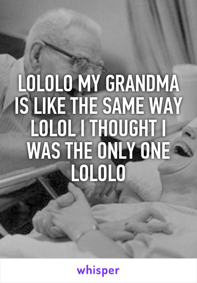 LOLOLO MY GRANDMA IS LIKE THE SAME WAY LOLOL I THOUGHT I WAS THE ONLY ONE LOLOLO
