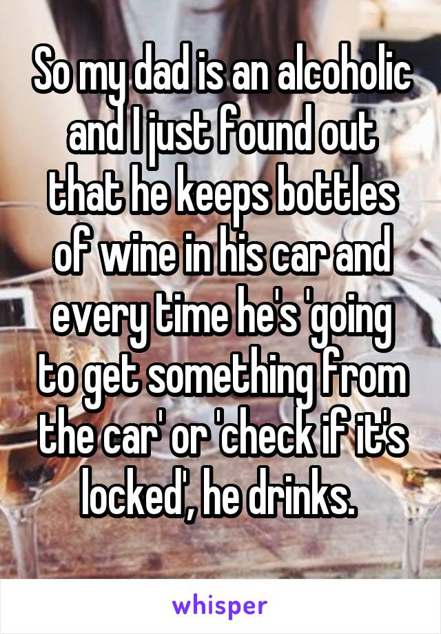 So my dad is an alcoholic and I just found out that he keeps bottles of wine in his car and every time he's 'going to get something from the car' or 'check if it's locked', he drinks. 
