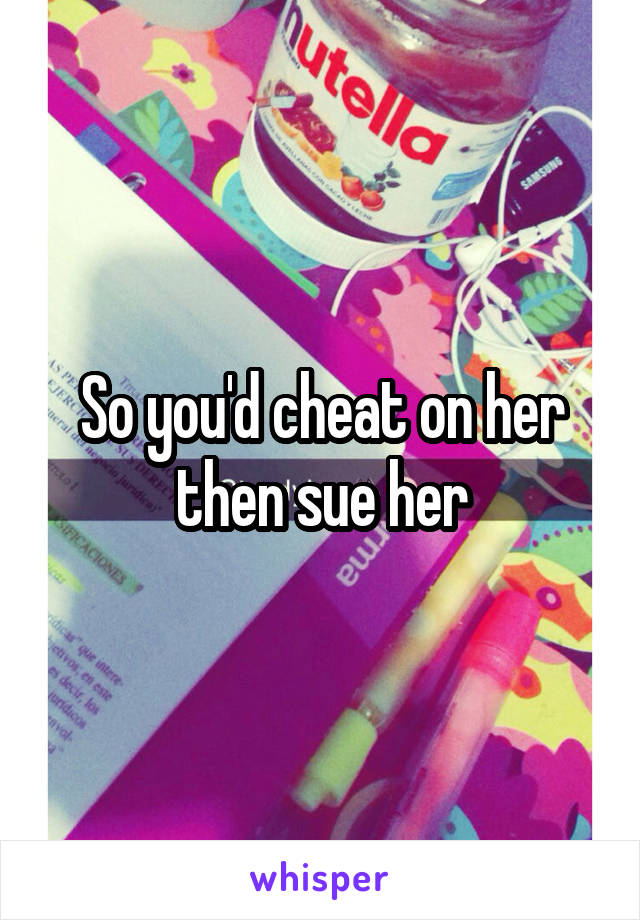 So you'd cheat on her then sue her