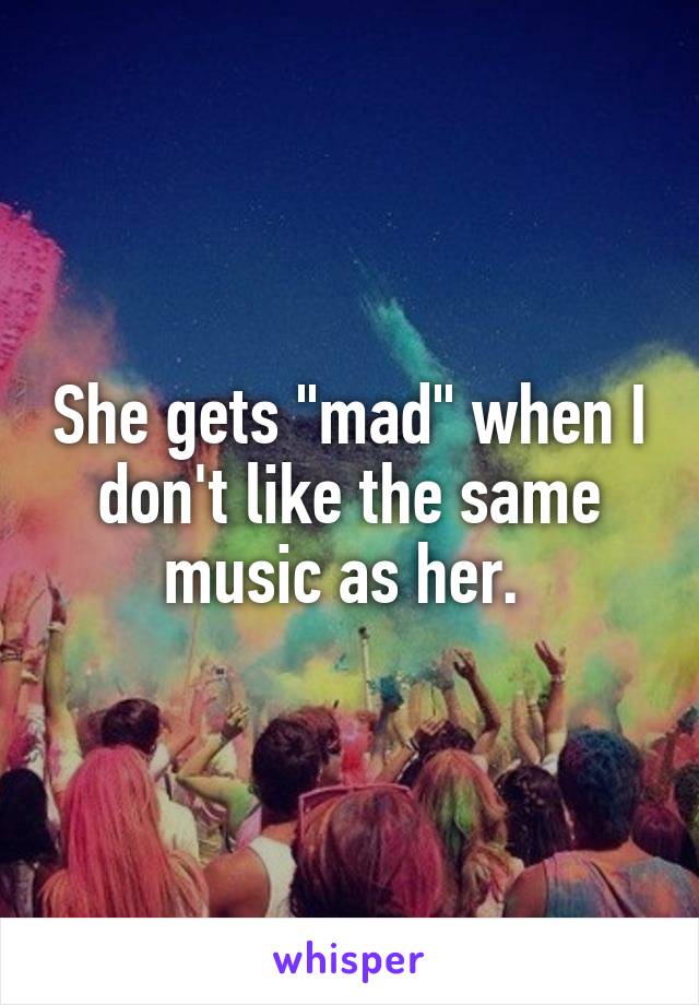 She gets "mad" when I don't like the same music as her. 