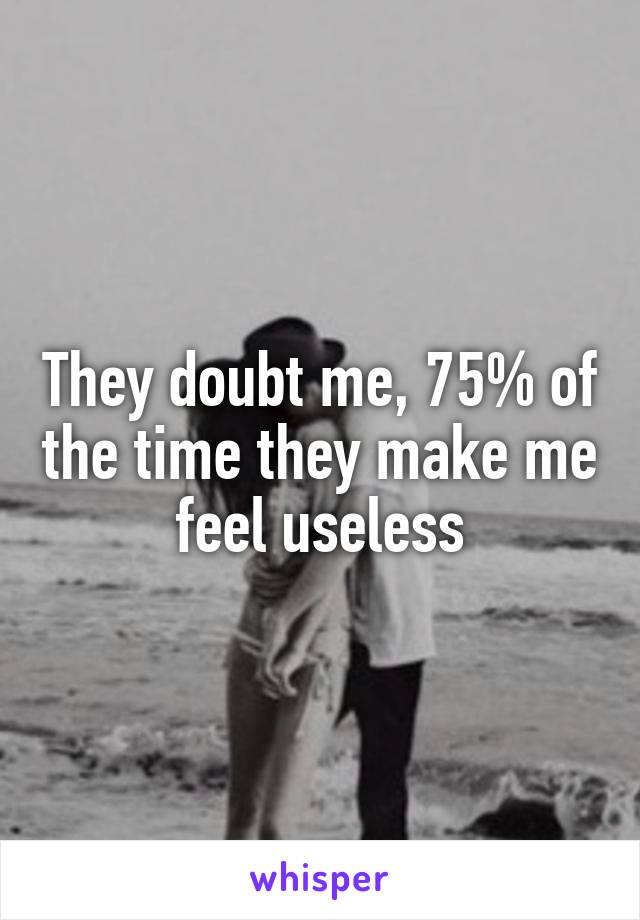 They doubt me, 75% of the time they make me feel useless