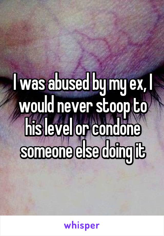 I was abused by my ex, I would never stoop to his level or condone someone else doing it