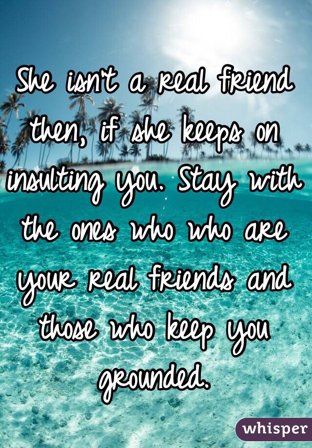 She isn't a real friend then, if she keeps on insulting you. Stay with the ones who who are your real friends and those who keep you grounded. 