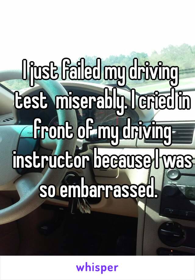 I just failed my driving test  miserably. I cried in front of my driving instructor because I was so embarrassed.  