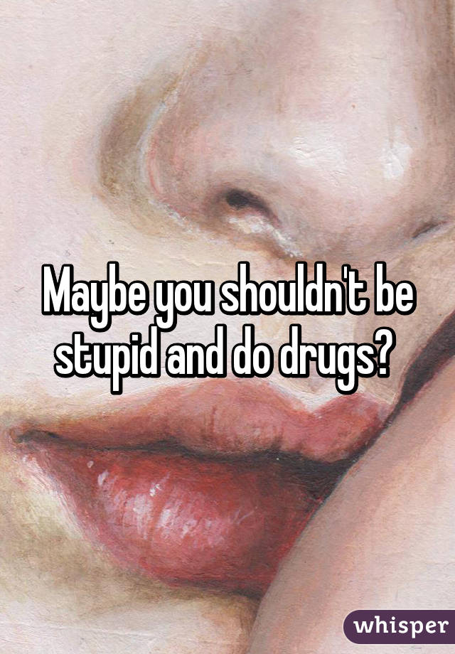 Maybe you shouldn't be stupid and do drugs? 